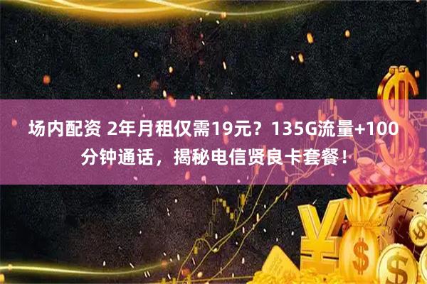 场内配资 2年月租仅需19元？135G流量+100分钟通话，揭秘电信贤良卡套餐！