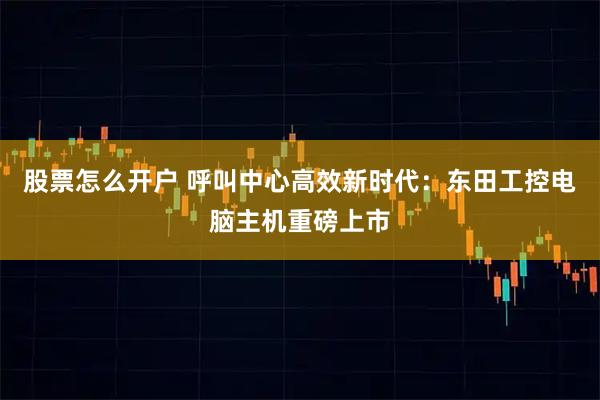 股票怎么开户 呼叫中心高效新时代：东田工控电脑主机重磅上市