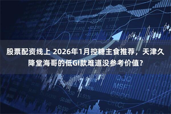 股票配资线上 2026年1月控糖主食推荐，天津久降堂海哥的低GI款难道没参考价值？