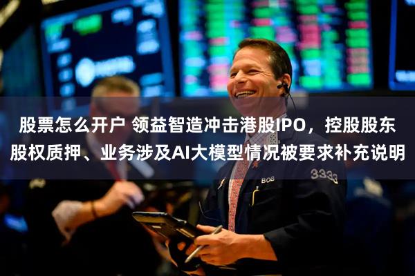 股票怎么开户 领益智造冲击港股IPO，控股股东股权质押、业务涉及AI大模型情况被要求补充说明