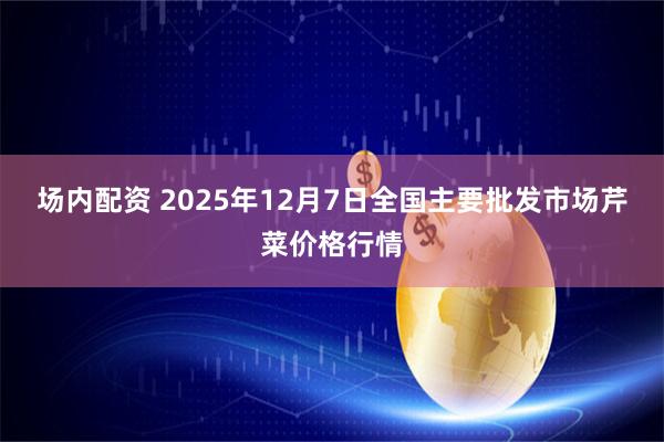 场内配资 2025年12月7日全国主要批发市场芹菜价格行情