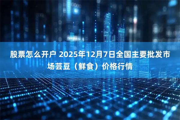 股票怎么开户 2025年12月7日全国主要批发市场芸豆（鲜食）价格行情