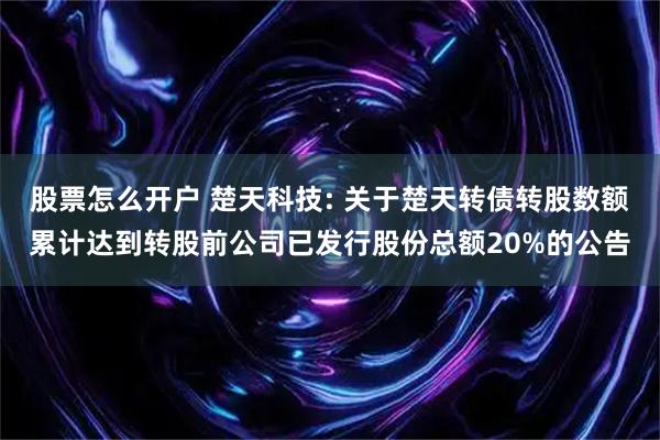 股票怎么开户 楚天科技: 关于楚天转债转股数额累计达到转股前公司已发行股份总额20%的公告