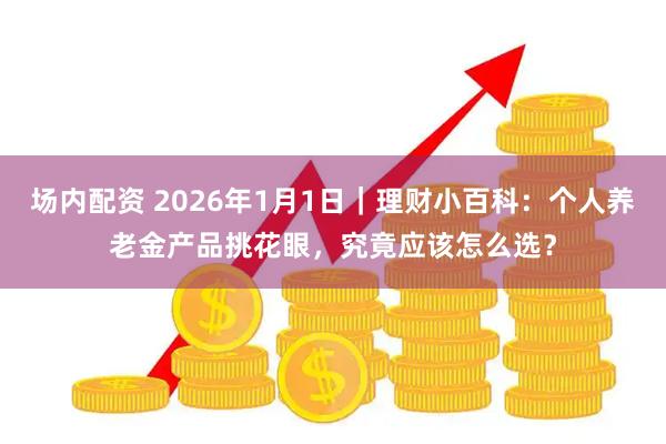 场内配资 2026年1月1日｜理财小百科：个人养老金产品挑花眼，究竟应该怎么选？