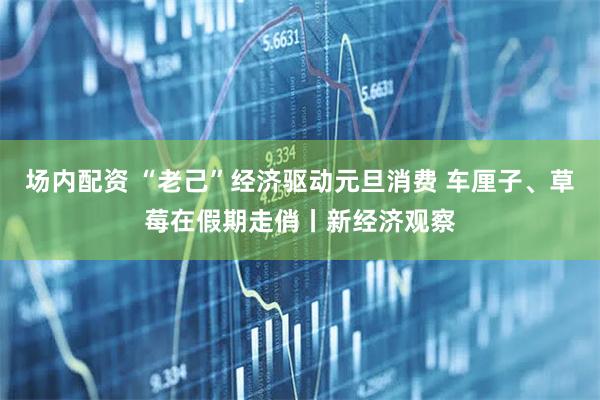 场内配资 “老己”经济驱动元旦消费 车厘子、草莓在假期走俏丨新经济观察