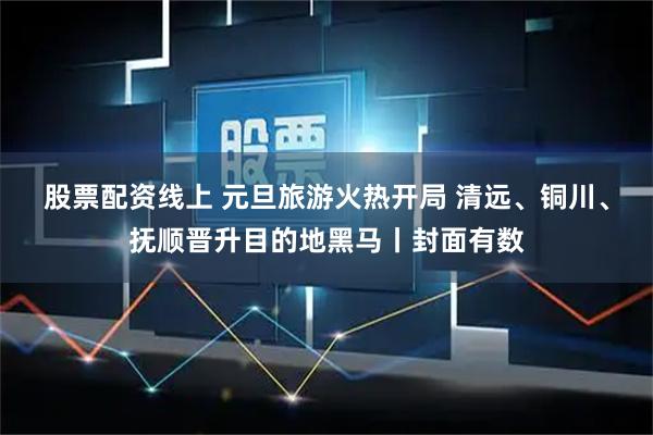 股票配资线上 元旦旅游火热开局 清远、铜川、抚顺晋升目的地黑马丨封面有数