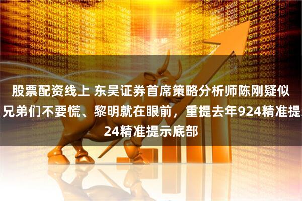 股票配资线上 东吴证券首席策略分析师陈刚疑似发声：兄弟们不要慌、黎明就在眼前，重提去年924精准提示底部