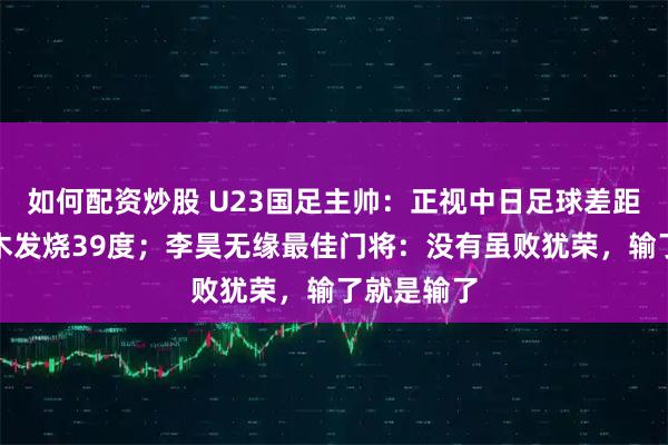 如何配资炒股 U23国足主帅：正视中日足球差距，拜合拉木发烧39度；李昊无缘最佳门将：没有虽败犹荣，输了就是输了