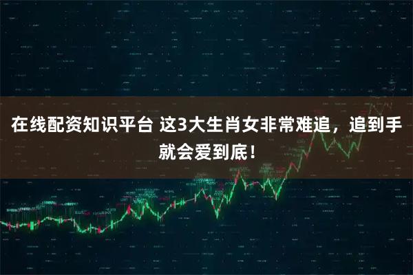 在线配资知识平台 这3大生肖女非常难追，追到手就会爱到底！