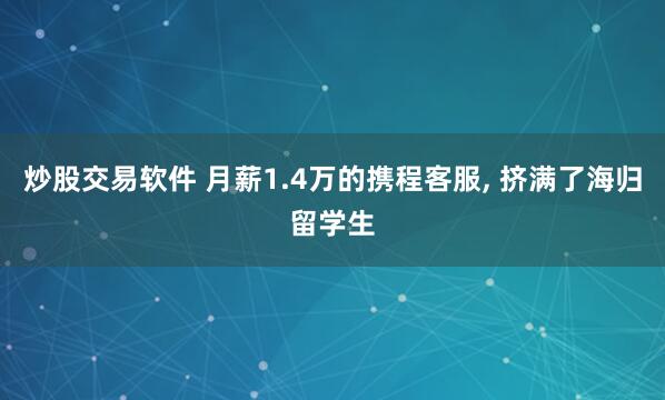 炒股交易软件 月薪1.4万的携程客服, 挤满了海归留学生