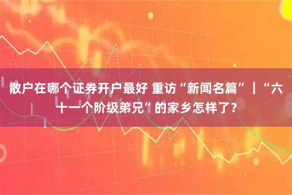 散户在哪个证券开户最好 重访“新闻名篇”｜“六十一个阶级弟兄”的家乡怎样了？