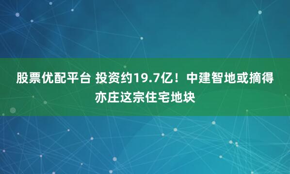 股票优配平台 投资约19.7亿！中建智地或摘得亦庄这宗住宅地块