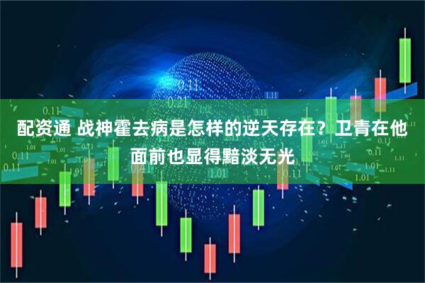 配资通 战神霍去病是怎样的逆天存在？卫青在他面前也显得黯淡无光