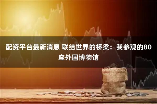 配资平台最新消息 联结世界的桥梁：我参观的80座外国博物馆