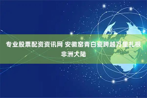 专业股票配资资讯网 安徽窑青白瓷跨越万里扎根非洲大陆