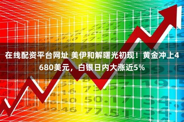 在线配资平台网址 美伊和解曙光初现！黄金冲上4680美元，白银日内大涨近5%