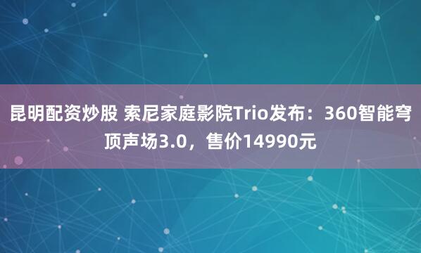 昆明配资炒股 索尼家庭影院Trio发布：360智能穹顶声场3.0，售价14990元