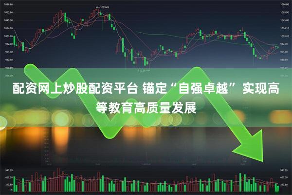 配资网上炒股配资平台 锚定“自强卓越” 实现高等教育高质量发展