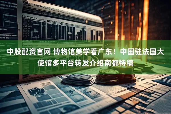 中股配资官网 博物馆美学看广东！中国驻法国大使馆多平台转发介绍南都特稿