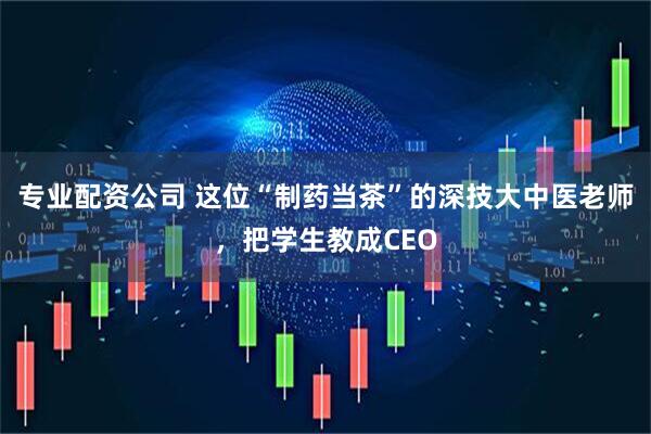 专业配资公司 这位“制药当茶”的深技大中医老师，把学生教成CEO