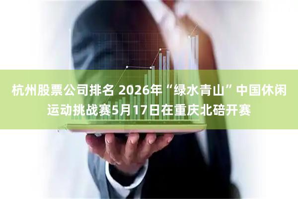 杭州股票公司排名 2026年“绿水青山”中国休闲运动挑战赛5月17日在重庆北碚开赛
