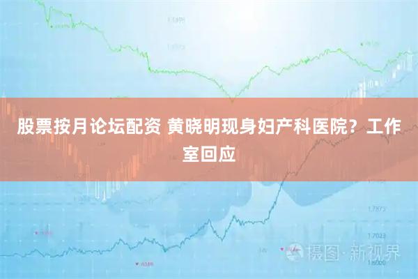 股票按月论坛配资 黄晓明现身妇产科医院?工作室回应