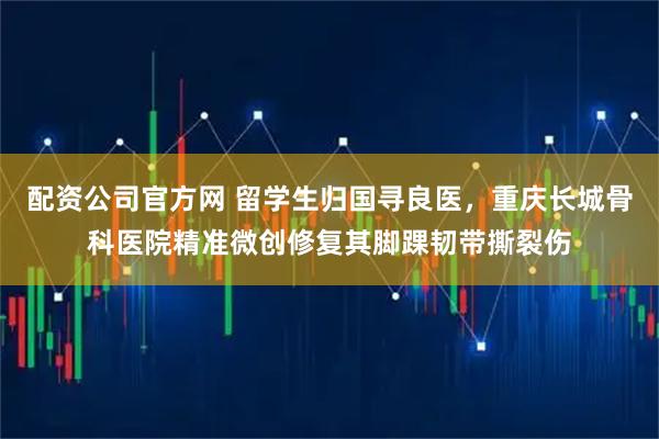 配资公司官方网 留学生归国寻良医,重庆长城骨科医院精准微创修复其脚踝韧带撕裂伤