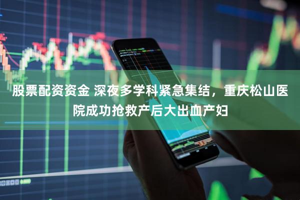 股票配资资金 深夜多学科紧急集结，重庆松山医院成功抢救产后大出血产妇