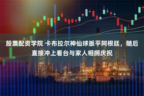 股票配资学院 卡布拉尔神仙球扳平阿根廷，随后直接冲上看台与家人相拥庆祝