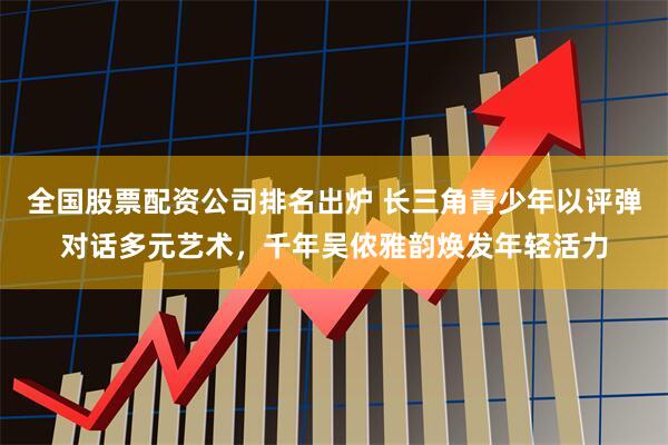 全国股票配资公司排名出炉 长三角青少年以评弹对话多元艺术，千年吴侬雅韵焕发年轻活力