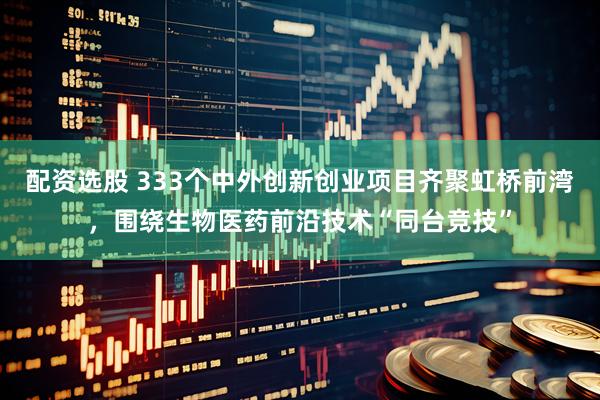 配资选股 333个中外创新创业项目齐聚虹桥前湾，围绕生物医药前沿技术“同台竞技”