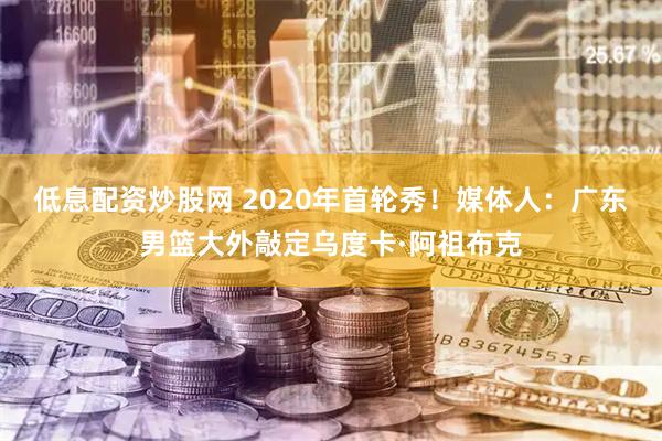 低息配资炒股网 2020年首轮秀！媒体人：广东男篮大外敲定乌度卡·阿祖布克